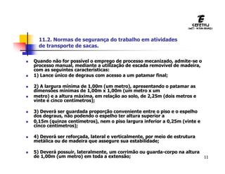 11
 Quando não for possível o emprego de processo mecanizado, admite-se o
processo manual, mediante a utilização de escada removível de madeira,
com as seguintes características:
 1) Lance único de degraus com acesso a um patamar final;
 2) A largura mínima de 1,00m (um metro), apresentando o patamar as
dimensões mínimas de 1,00m x 1,00m (um metro x um
 metro) e a altura máxima, em relação ao solo, de 2,25m (dois metros e
vinte e cinco centímetros);
 3) Deverá ser guardada proporção conveniente entre o piso e o espelho
dos degraus, não podendo o espelho ter altura superior a
 0,15m (quinze centímetros), nem o piso largura inferior a 0,25m (vinte e
cinco centímetros);
 4) Deverá ser reforçada, lateral e verticalmente, por meio de estrutura
metálica ou de madeira que assegure sua estabilidade;
 5) Deverá possuir, lateralmente, um corrimão ou guarda-corpo na altura
de 1,00m (um metro) em toda a extensão;
11.2. Normas de segurança do trabalho em atividades
de transporte de sacas.
 
