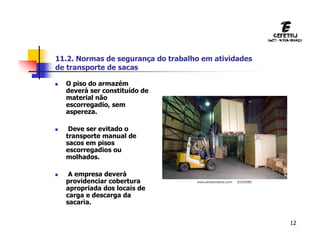12
 O piso do armazém
deverá ser constituído de
material não
escorregadio, sem
aspereza.
 Deve ser evitado o
transporte manual de
sacos em pisos
escorregadios ou
molhados.
 A empresa deverá
providenciar cobertura
apropriada dos locais de
carga e descarga da
sacaria.
11.2. Normas de segurança do trabalho em atividades
de transporte de sacas
 