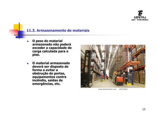 13
11.3. Armazenamento de materiais
 O peso do material
armazenado não poderá
exceder a capacidade de
carga calculada para o
piso.
 O material armazenado
deverá ser disposto de
forma a evitar a
obstrução de portas,
equipamentos contra
incêndio, saídas de
emergências, etc.
 