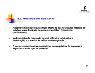 14
 Material empilhado deverá ficar afastado das estruturas laterais do
prédio a uma distância de pelo menos 50cm (cinqüenta
centímetros).
 A disposição da carga não deverá dificultar o trânsito, a
iluminação, e o acesso às saídas de emergência.
 O armazenamento deverá obedecer aos requisitos de segurança
especiais a cada tipo de material.
11.3. Armazenamento de materiais
 