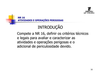 16
NR 16
ATIVIDADES E OPERAÇÕES PERIGOSAS
INTRODUÇÃO
Compete a NR 16, definir os critérios técnicos
e legais para avaliar e caracterizar as
atividades e operações perigosas e o
adicional de periculosidade devido.
 