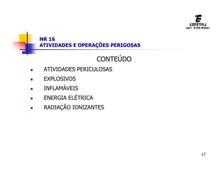 17
NR 16
ATIVIDADES E OPERAÇÕES PERIGOSAS
CONTEÚDO
 ATIVIDADES PERICULOSAS
 EXPLOSIVOS
 INFLAMÁVEIS
 ENERGIA ELÉTRICA
 RADIAÇÃO IONIZANTES
 