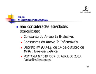 18
NR 16
ATIVIDADES PERICULOSAS
 São consideradas atividades
periculosas:
 Constante do Anexo 1: Explosivos
 Constantes do Anexo 2: Inflamáveis
 Decreto nº 93.412, de 14 de outubro de
1986 : Energia Elétrica
 PORTARIA N.°518, DE 4 DE ABRIL DE 2003:
Radiações Ionizantes
 