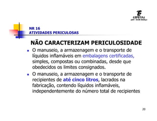 20
NR 16
ATIVIDADES PERICULOSAS
NÃO CARACTERIZAM PERICULOSIDADE
 O manuseio, a armazenagem e o transporte de
líquidos inflamáveis em embalagens certificadas,
simples, compostas ou combinadas, desde que
obedecidos os limites consignados.
 O manuseio, a armazenagem e o transporte de
recipientes de até cinco litros, lacrados na
fabricação, contendo líquidos inflamáveis,
independentemente do número total de recipientes
 