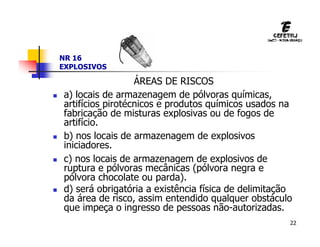 22
NR 16
EXPLOSIVOS
ÁREAS DE RISCOS
 a) locais de armazenagem de pólvoras químicas,
artifícios pirotécnicos e produtos químicos usados na
fabricação de misturas explosivas ou de fogos de
artifício.
 b) nos locais de armazenagem de explosivos
iniciadores.
 c) nos locais de armazenagem de explosivos de
ruptura e pólvoras mecânicas (pólvora negra e
pólvora chocolate ou parda).
 d) será obrigatória a existência física de delimitação
da área de risco, assim entendido qualquer obstáculo
que impeça o ingresso de pessoas não-autorizadas.
 