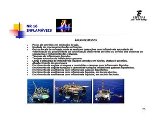 26
NR 16
INFLAMÁVEIS
ÁREAS DE RISCOS
 Poços de petróleo em produção de gás.
 Unidade de processamento das refinarias.
 Outros locais de refinaria onde se realizam operações com inflamáveis em estado de
volatilização ou possibilidade de volatilização decorrente de falha ou defeito dos sistemas de
segurança e fechamento das válvulas.
 Tanques de inflamáveis líquidos
 Tanques elevados de inflamáveis gasosos
 Carga e descarga de inflamáveis líquidos contidos em navios, chatas e batelões.
 Abastecimento de aeronaves
 Enchimento de vagões –tanques e caminhões –tanques com inflamáveis líquidos.
 Enchimento de vagões-tanques e caminhões-tanques inflamáveis gasosos liquefeitos.
 Enchimento de vasilhames com inflamáveis gasosos liquefeitos.
 Enchimento de vasilhames com inflamáveis líquidos, em locais abertos.
 Enchimento de vasilhames com inflamáveis líquidos, em recinto fechado.
 