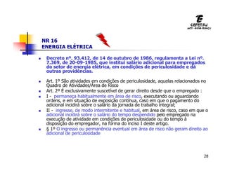 28
NR 16
ENERGIA ELÉTRICA
 Decreto nº. 93.412, de 14 de outubro de 1986, regulamenta a Lei nº.
7.369, de 20-09-1985, que institui salário adicional para empregados
do setor de energia elétrica, em condições de periculosidade e dá
outras providências.
 Art. 1º São atividades em condições de periculosidade, aquelas relacionados no
Quadro de Atividades/Área de Risco
 Art. 2º É exclusivamente suscetível de gerar direito desde que o empregado :
 I - permaneça habitualmente em área de risco, executando ou aguardando
ordens, e em situação de exposição contínua, caso em que o pagamento do
adicional incidirá sobre o salário da jornada de trabalho integral;
 II - ingresse, de modo intermitente e habitual, em área de risco, caso em que o
adicional incidirá sobre o salário do tempo despendido pelo empregado na
execução de atividade em condições de periculosidade ou do tempo à
disposição do empregador, na forma do inciso I deste artigo.
 § 1º O ingresso ou permanência eventual em área de risco não geram direito ao
adicional de periculosidade
 