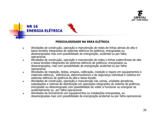 29
NR 16
ENERGIA ELÉTRICA
PERICULOSIDADE NA ÁREA ELÉTRICA
 Atividades de construção, operação e manutenção de redes de linhas aéreas de alta e
baixa tensões integrantes de sistemas elétricos de potência, energizadas ou
desenergizadas mas com possibilidade de energização, acidental ou por falha
operacional.
 Atividades de construção, operação e manutenção de redes e linhas subterrâneas de alta
e baixa tensões integrantes de sistemas elétricos de potência, energizados ou
desenergizados, mas com possibilidade de energização acidental ou por falha
operacional.
 Atividades de inspeção, testes, ensaios, calibração, medição e reparo em equipamentos e
materiais elétricos, eletrônicos, eletromecânicos e de segurança individual e coletiva em
sistemas elétricos de potência de alta e baixa tensão.
 Atividades de construção, operação e manutenção nas usinas, unidades geradoras,
subestações e cabinas de distribuição em operações integrantes de sistema de potência,
energizado ou desenergizado com possibilidade de voltar a funcionar ou energizar-se
acidentalmente ou por falha operacional.
 Atividades de treinamento em equipamentos ou instalações energizadas, ou
desenergizadas mas com possibilidade de energização acidental ou por falha operacional.
 
