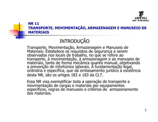 3
NR 11
TRANSPORTE, MOVIMENTAÇÃO, ARMAZENAGEM E MANUSEIO DE
MATERIAIS
INTRODUÇÃO
Transporte, Movimentação, Armazenagem e Manuseio de
Materiais: Estabelece os requisitos de segurança a serem
observados nos locais de trabalho, no que se refere ao
transporte, à movimentação, à armazenagem e ao manuseio de
materiais, tanto de forma mecânica quanto manual, objetivando
a prevenção de infortúnios laborais. A fundamentação legal,
ordinária e específica, que dá embasamento jurídico à existência
desta NR, são os artigos 182 e 183 da CLT.
Essa NR visa exemplificar toda a operação de transporte e
movimentação de cargas e materiais por equipamentos
específicos, regras de manuseio e critérios de armazenamento
dos materiais.
 