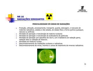 31
NR 16
RADIAÇÕES IONIZANTES
PERICULOSIDADE EM ÁREAS DE RADIAÇÕES
 Produção, utilização, processamento, transporte, guarda, estocagem, e manuseio de
materiais radioativos, selados e não selados, de estado físico e forma química quaisquer,
naturais ou artificiais
 Atividade de operação e manutenção de reatores nucleares
 Atividade de operação e manutenção de aceleradores de partículas
 Atividade de operação com aparelhos de raio-X, com irradiadores de radiação gama,
radiação beta ou radiação de nêutrons.
 Atividades de medicina nuclear.
 Descomissionamento de instalações nucleares e radioativas.
 Descomissionamento de minas, moinhos e usinas de tratamento de minerais radioativos.
 