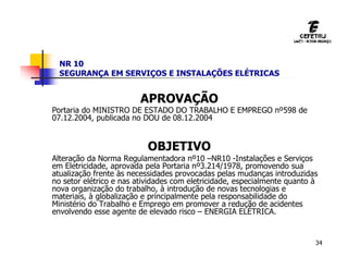 34
NR 10
SEGURANÇA EM SERVIÇOS E INSTALAÇÕES ELÉTRICAS
APROVAÇÃO
Portaria do MINISTRO DE ESTADO DO TRABALHO E EMPREGO nº598 de
07.12.2004, publicada no DOU de 08.12.2004
OBJETIVO
Alteração da Norma Regulamentadora nº10 –NR10 -Instalações e Serviços
em Eletricidade, aprovada pela Portaria nº3.214/1978, promovendo sua
atualização frente às necessidades provocadas pelas mudanças introduzidas
no setor elétrico e nas atividades com eletricidade, especialmente quanto à
nova organização do trabalho, à introdução de novas tecnologias e
materiais, à globalização e principalmente pela responsabilidade do
Ministério do Trabalho e Emprego em promover a redução de acidentes
envolvendo esse agente de elevado risco – ENERGIA ELÉTRICA.
 