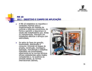 36
NR 10
10.1 - OBJETIVO E CAMPO DE APLICAÇÃO
 A NR-10 estabelece os requisitos e
condições mínimas para a
implementação de medidas de
controle e sistemas preventivos, de
forma a garantir a segurança e a
saúde dos trabalhadores que, direta
ou indiretamente, interajam em
instalações elétricas e serviços com
eletricidade;
 Se aplica às fases de geração,
transmissão, distribuição e
consumo, incluindo as etapas de
projeto, construção, montagem,
operação, manutenção e trabalhos
realizados nas proximidades,
observando-se as normas técnicas
oficiais estabelecidas pelos órgãos
competentes e, na ausência ou
omissão destas, as normas
internacionais cabíveis;
 