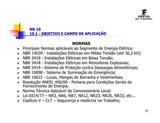 37
NR 10
10.1 - OBJETIVO E CAMPO DE APLICAÇÃO
NORMAS
 Principais Normas aplicáveis ao Segmento de Energia Elétrica:
 NBR 14039 - Instalações Elétricas em Média Tensão (até 36,2 kV);
 NBR 5410 - Instalações Elétricas em Baixa Tensão;
 NBR 5418 - Instalações Elétricas em Atmosferas Explosivas;
 NBR 5419 - Sistema de Proteção contra Descargas Atmosféricas;
 NBR 10898 - Sistema de Iluminação de Emergência;
 NBR 10622 - Luvas, Mangas de Borracha e Vestimentas;
 Resolução ANEEL 456/00 - Portaria para Condições Gerais de
Fornecimento de Energia;
 Norma Técnica Aplicável da Concessionária Local;
 Lei 6514/77 – NR3, NR6, NR7, NR12, NR23, NR26, NR33, etc...
 Capítulo V – CLT – Segurança e medicina no Trabalho;
 