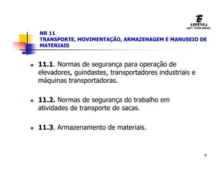 4
NR 11
TRANSPORTE, MOVIMENTAÇÃO, ARMAZENAGEM E MANUSEIO DE
MATERIAIS
 11.1. Normas de segurança para operação de
elevadores, guindastes, transportadores industriais e
máquinas transportadoras.
 11.2. Normas de segurança do trabalho em
atividades de transporte de sacas.
 11.3. Armazenamento de materiais.
 
