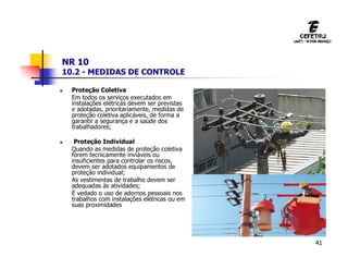 41
NR 10
10.2 - MEDIDAS DE CONTROLE
 Proteção Coletiva
Em todos os serviços executados em
instalações elétricas devem ser previstas
e adotadas, prioritariamente, medidas de
proteção coletiva aplicáveis, de forma a
garantir a segurança e a saúde dos
trabalhadores;
 Proteção Individual
Quando as medidas de proteção coletiva
forem tecnicamente inviáveis ou
insuficientes para controlar os riscos,
devem ser adotados equipamentos de
proteção individual;
As vestimentas de trabalho devem ser
adequadas às atividades;
É vedado o uso de adornos pessoais nos
trabalhos com instalações elétricas ou em
suas proximidades
 
