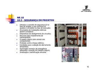 42
NR 10
10.3 - SEGURANÇA EM PROJETOS
 Introduz o conceito de segurança já na
fase de projeto, o que minimiza os
ajustes e correções na fase de execução;
 Os projetos de instalações elétricas
devem considerar:
 Dispositivos de desligamento de circuitos;
 Recursos para impedimento de
reenergização;
 O espaço seguro para acesso aos
componentes;
 Proteção contra choque elétrico;
 Condições para a adoção de aterramento
temporário;
 Iluminação normal e de emergência
adequada e posição de trabalho segura;
 Sinalização e identificação eficiente
 