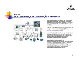 43
NR 10
10.4 - SEGURANÇA NA CONSTRUÇÃO E MONTAGEM
 As instalações elétricas devem ser construídas,
montadas, operadas, reformadas, ampliadas,
reparadas e inspecionadas de forma a garantir a
segurança e a saúde dos trabalhadores e dos
usuários;
 Adoção de medidas preventivas para controle de
riscos adicionais nas atividades (altura,
confinamento, explosividade);
 As instalações elétricas devem ser mantidas em
condições seguras de funcionamento e seus
sistemas de proteção devem ser inspecionados
e controlados periodicamente (Plano de
Manutenção Preventiva e Corretiva);
 Os ensaios e testes elétricos ou
comissionamento de instalações elétricas devem
atender à regulamentação quanto a segurança,
e somente podem ser realizados por
trabalhadores que atendam às condições de
qualificação, habilitação, capacitação e
autorizações estabelecidas na NR.
 