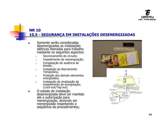 44
NR 10
10.5 - SEGURANÇA EM INSTALAÇÕES DESENERGIZADAS
 Somente serão consideradas
desenergizadas as instalações
elétricas liberadas para trabalho
mediante os seguintes aspectos:
1. Seccionamento do circuito;
2. Impedimento de reenergização;
3. Constatação de ausência de
tensão;
4. Instalação de Aterramento
Temporário;
5. Proteção dos demais elementos
energizados;
6. Instalação da sinalização de
impedimento de energização;
(Lock-out/Tag-out)
 O estado de instalação
desenergizada deve ser mantido
até a autorização para
reenergização, devendo ser
reenergizada respeitando a
seqüência de procedimentos;
 