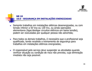 45
NR 10
10.6 - SEGURANÇA EM INSTALAÇÕES ENERGIZADAS
 Somente trabalhos em instalações elétricas desenergizadas, ou com
tensão inferior a 50 Vca ou 120 Vcc, ou ainda operações
elementares (ligar/desligar circuitos elétricos em baixa tensão),
podem ser executadas por qualquer pessoa não advertida;
 Para todos os demais trabalhos, é necessário que o profissional seja
qualificado, tendo recebido o treinamento de segurança para
trabalhos em instalações elétricas energizadas;
 O responsável pelo serviço deve suspender as atividades quando
verificar situação ou condição de risco não prevista, cuja eliminação
imediata não seja possível.
 