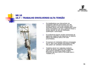 46
NR 10
10.7 – TRABALHO ENVOLVENDO ALTA TENSÃO
 Os trabalhadores que intervenham em
instalações elétricas energizadas com alta
tensão (superior à 1kV), que exerçam suas
atividades dentro dos limites estabelecidos como
zonas controladas e de risco, conforme Anexo I,
devem atender ao item de habilitação,
qualificação e autorização;
 Os profissionais devem receber treinamento de
segurança, específico em segurança no Sistema
Elétrico de Potência (SEP) e em suas
proximidades;
 Os serviços em instalações elétricas energizadas
em AT, bem como aqueles executados no SEP,
não podem ser realizados individualmente;
 Trabalhos devem ser realizados mediante
Ordem de Serviço específica (OS) elaborada
pelo superior imediato à equipe, Análise
Preliminar de Risco (APR) e Permissão para o
Trabalho (PT).
 