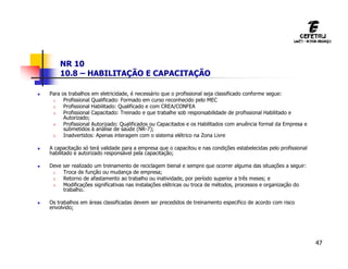 47
NR 10
10.8 – HABILITAÇÃO E CAPACITAÇÃO
 Para os trabalhos em eletricidade, é necessário que o profissional seja classificado conforme segue:
1. Profissional Qualificado: Formado em curso reconhecido pelo MEC
2. Profissional Habilitado: Qualificado e com CREA/CONFEA
3. Profissional Capacitado: Treinado e que trabalhe sob responsabilidade de profissional Habilitado e
Autorizado;
4. Profissional Autorizado: Qualificados ou Capacitados e os Habilitados com anuência formal da Empresa e
submetidos à análise de saúde (NR-7);
5. Inadvertidos: Apenas interagem com o sistema elétrico na Zona Livre
 A capacitação só terá validade para a empresa que o capacitou e nas condições estabelecidas pelo profissional
habilitado e autorizado responsável pela capacitação;
 Deve ser realizado um treinamento de reciclagem bienal e sempre que ocorrer alguma das situações a seguir:
1. Troca de função ou mudança de empresa;
2. Retorno de afastamento ao trabalho ou inatividade, por período superior a três meses; e
3. Modificações significativas nas instalações elétricas ou troca de métodos, processos e organização do
trabalho.
 Os trabalhos em áreas classificadas devem ser precedidos de treinamento especifico de acordo com risco
envolvido;
 