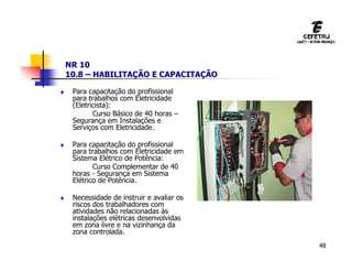48
NR 10
10.8 – HABILITAÇÃO E CAPACITAÇÃO
 Para capacitação do profissional
para trabalhos com Eletricidade
(Eletricista):
Curso Básico de 40 horas –
Segurança em Instalações e
Serviços com Eletricidade.
 Para capacitação do profissional
para trabalhos com Eletricidade em
Sistema Elétrico de Potência:
Curso Complementar de 40
horas - Segurança em Sistema
Elétrico de Potência.
 Necessidade de instruir e avaliar os
riscos dos trabalhadores com
atividades não relacionadas às
instalações elétricas desenvolvidas
em zona livre e na vizinhança da
zona controlada.
 
