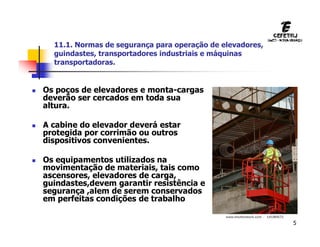 5
11.1. Normas de segurança para operação de elevadores,
guindastes, transportadores industriais e máquinas
transportadoras.
 Os poços de elevadores e monta-cargas
deverão ser cercados em toda sua
altura.
 A cabine do elevador deverá estar
protegida por corrimão ou outros
dispositivos convenientes.
 Os equipamentos utilizados na
movimentação de materiais, tais como
ascensores, elevadores de carga,
guindastes,devem garantir resistência e
segurança ,alem de serem conservados
em perfeitas condições de trabalho
 