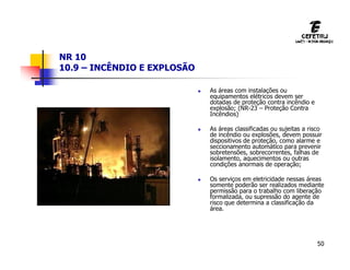 50
NR 10
10.9 – INCÊNDIO E EXPLOSÃO
 As áreas com instalações ou
equipamentos elétricos devem ser
dotadas de proteção contra incêndio e
explosão; (NR-23 – Proteção Contra
Incêndios)
 As áreas classificadas ou sujeitas a risco
de incêndio ou explosões, devem possuir
dispositivos de proteção, como alarme e
seccionamento automático para prevenir
sobretensões, sobrecorrentes, falhas de
isolamento, aquecimentos ou outras
condições anormais de operação;
 Os serviços em eletricidade nessas áreas
somente poderão ser realizados mediante
permissão para o trabalho com liberação
formalizada, ou supressão do agente de
risco que determina a classificação da
área.
 
