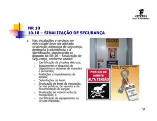 51
NR 10
10.10 – SINALIZAÇÃO DE SEGURANÇA
 Nas instalações e serviços em
eletricidade deve ser adotada
sinalização adequada de segurança,
destinada à advertência e à
identificação, obedecendo ao
disposto na NR-26 – Sinalização de
Segurança, conforme abaixo:
1. Identificação de circuitos elétricos;
2. Travamentos e bloqueios de
dispositivos e sistemas de manobra
e comandos;
3. Restrições e impedimentos de
acesso;
4. Delimitações de áreas;
5. Sinalização de áreas de circulação,
de vias públicas, de veículos e de
movimentação de cargas;
6. Sinalização de impedimento de
energização; e
7. Identificação de equipamento ou
circuito impedido.
 