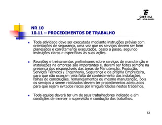 52
NR 10
10.11 – PROCEDIMENTOS DE TRABALHO
 Toda atividade deve ser executada mediante instruções prévias com
orientações de segurança, uma vez que os serviços devem ser bem
planejados e corretamente executados, passo a passo, segundo
instruções claras e específicas às suas ações.
 Reuniões e treinamentos preliminares sobre serviços de manutenção e
instalações na empresa são importantes e, devem ser feitas sempre na
presença dos responsáveis das áreas de Manutenção, Produção,
Serviços Técnicos / Engenharia, Segurança e da própria Empreiteira,
para que não ocorram pela falta de conhecimento das instalações,
falhas de construções, remanejamentos ou mesmo manutenção, pois
os serviços a serem realizados devem ter procedimentos adequados
para que sejam evitados riscos por irregularidades nestes trabalhos.
 Toda equipe deverá ter um de seus trabalhadores indicado e em
condições de exercer a supervisão e condução dos trabalhos.
 