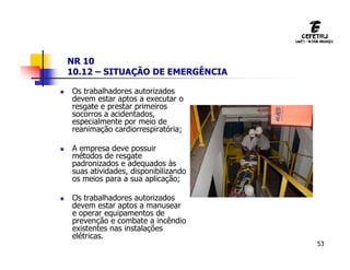 53
NR 10
10.12 – SITUAÇÃO DE EMERGÊNCIA
 Os trabalhadores autorizados
devem estar aptos a executar o
resgate e prestar primeiros
socorros a acidentados,
especialmente por meio de
reanimação cardiorrespiratória;
 A empresa deve possuir
métodos de resgate
padronizados e adequados às
suas atividades, disponibilizando
os meios para a sua aplicação;
 Os trabalhadores autorizados
devem estar aptos a manusear
e operar equipamentos de
prevenção e combate a incêndio
existentes nas instalações
elétricas.
 