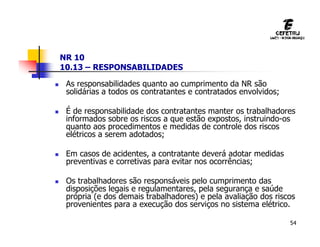 54
NR 10
10.13 – RESPONSABILIDADES
 As responsabilidades quanto ao cumprimento da NR são
solidárias a todos os contratantes e contratados envolvidos;
 É de responsabilidade dos contratantes manter os trabalhadores
informados sobre os riscos a que estão expostos, instruindo-os
quanto aos procedimentos e medidas de controle dos riscos
elétricos a serem adotados;
 Em casos de acidentes, a contratante deverá adotar medidas
preventivas e corretivas para evitar nos ocorrências;
 Os trabalhadores são responsáveis pelo cumprimento das
disposições legais e regulamentares, pela segurança e saúde
própria (e dos demais trabalhadores) e pela avaliação dos riscos
provenientes para a execução dos serviços no sistema elétrico.
 