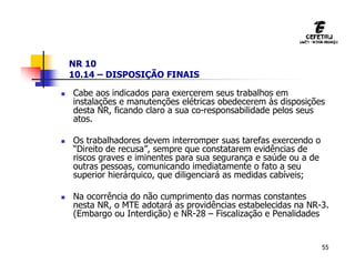 55
NR 10
10.14 – DISPOSIÇÃO FINAIS
 Cabe aos indicados para exercerem seus trabalhos em
instalações e manutenções elétricas obedecerem às disposições
desta NR, ficando claro a sua co-responsabilidade pelos seus
atos.
 Os trabalhadores devem interromper suas tarefas exercendo o
“Direito de recusa”, sempre que constatarem evidências de
riscos graves e iminentes para sua segurança e saúde ou a de
outras pessoas, comunicando imediatamente o fato a seu
superior hierárquico, que diligenciará as medidas cabíveis;
 Na ocorrência do não cumprimento das normas constantes
nesta NR, o MTE adotará as providências estabelecidas na NR-3.
(Embargo ou Interdição) e NR-28 – Fiscalização e Penalidades
 