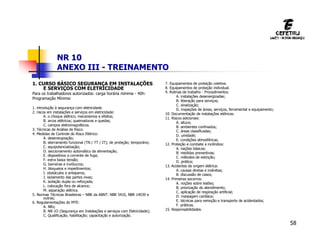 58
NR 10
ANEXO III - TREINAMENTO
1. CURSO BÁSICO SEGURANÇA EM INSTALAÇÕES
E SERVIÇOS COM ELETRICIDADE
Para os trabalhadores autorizados: carga horária mínima - 40h:
Programação Mínima:
1. introdução à segurança com eletricidade.
2. riscos em instalações e serviços em eletricidade:
A. o choque elétrico, mecanismos e efeitos;
B. arcos elétricos; queimaduras e quedas;
C. campos eletromagnéticos.
3. Técnicas de Análise de Risco.
4. Medidas de Controle do Risco Elétrico:
A. desenergização;
B. aterramento funcional (TN / TT / IT); de proteção; temporário;
C. equipotencialização;
D. seccionamento automático da alimentação;
E. dispositivos a corrente de fuga;
F. extra baixa tensão;
G. barreiras e invólucros;
H. bloqueios e impedimentos;
I. obstáculos e anteparos;
J. isolamento das partes vivas;
K. isolação dupla ou reforçada;
L. colocação fora de alcance;
M. separação elétrica.
5. Normas Técnicas Brasileiras – NBR da ABNT: NBR 5410, NBR 14039 e
outras;
6. Regulamentações do MTE:
A. NRs;
B. NR-1O (Segurança em Instalações e serviços com Eletricidade);
C. Qualificação; habilitação; capacitação e autorização.
7. Equipamentos de proteção coletiva.
8. Equipamentos de proteção individual.
9. Rotinas de trabalho - Procedimentos.
A. instalações desenergizadas;
B. liberação para serviços;
C. sinalização;
D. inspeções de áreas, serviços, ferramental e equipamento;
10. Documentação de instalações elétricas.
11. Riscos adicionais:
A. altura;
B. ambientes confinados;
C. áreas classificadas;
D. umidade;
E. condições atmosféricas.
12. Proteção e combate a incêndios:
A. nações básicas;
B. medidas preventivas;
C. métodos de extinção;
D. prática;
13. Acidentes de origem elétrica:
A. causas diretas e indiretas;
B. discussão de casos;
14. Primeiras socorros:
A. noções sobre lesões;
B. priorização do atendimento;
C. aplicação de respiração artificial;
D. massagem cardíaca;
E. técnicas para remoção e transporte de acidentados;
F. práticas.
15. Responsabilidades.
 