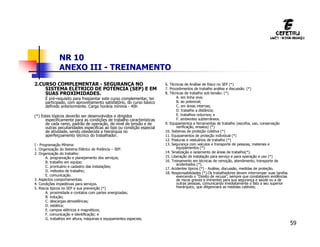 59
NR 10
ANEXO III - TREINAMENTO
2.CURSO COMPLEMENTAR - SEGURANÇA NO
SISTEMA ELÉTRICO DE POTÉNCIA (SEP) E EM
SUAS PROXIMIDADES.
É pré-requisito para freqüentar este curso complementar, ter
participado, com aproveitamento satisfatório, do curso básico
definido anteriormente. Carga horária mínima - 40h
(*) Estes tópicos deverão ser desenvolvidos e dirigidos
especificamente para as condições de trabalho características
de cada ramo, padrão de operação, de nível de tensão e de
outras peculiaridades especificas ao tipo ou condição especial
de atividade, sendo obedecida a hierarquia no
aperfeiçoamento técnico do trabalhador.
I - Programação Mínima:
1. Organização do Sistema Elétrico de Potência – SEP.
2. Organização do trabalho:
A. programação e planejamento dos serviços;
B. trabalho em equipe;
C. prontuário e cadastro das instalações;
D. métodos de trabalho;
E. comunicação.
3. Aspectos comportamentais.
4. Condições impeditivas para serviços.
5. Riscos típicos no SEP e sua prevenção (*)
A. proximidade e contatos com partes energizadas;
B. indução;
C. descargas atmosféricas;
D. estática;
E. campos elétricos e magnéticos;
F. comunicação e identificação; e
G. trabalhos em altura, máquinas e equipamentos especiais.
6. Técnicas de Análise de Risco no SEP (*)
7. Procedimentos de trabalho análise e discussão. (*)
8. Técnicas de trabalho sob tensão: (*)
A. em linha viva;
B. ao potencial;
C. em áreas internas;
D. trabalho a distância;
E. trabalhos noturnos; e
F. ambientes subterrâneos.
9. Equipamentos e ferramentas de trabalho (escolha, uso, conservação
verificação, ensaios) (*)
10. Sistemas de proteção coletiva (*)
11. Equipamentos de proteção individual (*)
12. Posturas e vestuários de trabalho (*)
13. Segurança com veículos e transporte de pessoas, materiais e
equipamentos (*).
14. Sinalização e isolamento de áreas de trabalho(*).
15. Liberação de instalação para serviço e para operação e uso (*)
16. Treinamento em técnicas de remoção, atendimento, transporte de
acidentados (*).
17. Acidentes típicos (*) - Análise, discussão, medidas de proteção.
18. Responsabilidades (*).Os trabalhadores devem interromper suas tarefas
exercendo o “Direito de recusa”, sempre que constatarem evidências
de riscos graves e iminentes para sua segurança e saúde ou a de
outras pessoas, comunicando imediatamente o fato a seu superior
hierárquico, que diligenciará as medidas cabíveis;
 