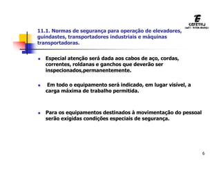 6
 Especial atenção será dada aos cabos de aço, cordas,
correntes, roldanas e ganchos que deverão ser
inspecionados,permanentemente.
 Em todo o equipamento será indicado, em lugar visível, a
carga máxima de trabalho permitida.
 Para os equipamentos destinados à movimentação do pessoal
serão exigidas condições especiais de segurança.
11.1. Normas de segurança para operação de elevadores,
guindastes, transportadores industriais e máquinas
transportadoras.
 