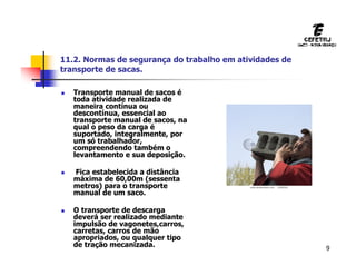 9
11.2. Normas de segurança do trabalho em atividades de
transporte de sacas.
 Transporte manual de sacos é
toda atividade realizada de
maneira contínua ou
descontínua, essencial ao
transporte manual de sacos, na
qual o peso da carga é
suportado, integralmente, por
um só trabalhador,
compreendendo também o
levantamento e sua deposição.
 Fica estabelecida a distância
máxima de 60,00m (sessenta
metros) para o transporte
manual de um saco.
 O transporte de descarga
deverá ser realizado mediante
impulsão de vagonetes,carros,
carretas, carros de mão
apropriados, ou qualquer tipo
de tração mecanizada.
 