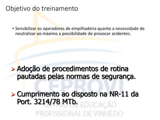 Objetivo do treinamento
• Sensibilizar os operadores de empilhadeira quanto a necessidade de
neutralizar ao máximo a possibilidade de provocar acidentes.
 Adoção de procedimentos de rotina
pautadas pelas normas de segurança.
 Cumprimento ao disposto na NR-11 da
Port. 3214/78 MTb.
 