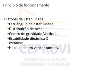 Princípio de funcionamento
•Fatores de Estabilidade:
•O triângulo da estabilidade;
•Distribuição de peso;
•Centro de gravidade Vertical;
•Estabilidade dinâmica X
estática;
•Habilidade em vencer rampas.
 