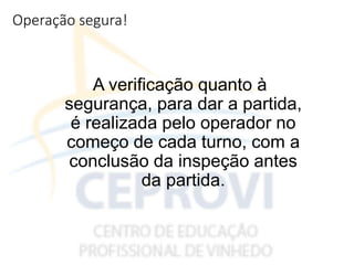 Operação segura!
A verificação quanto à
segurança, para dar a partida,
é realizada pelo operador no
começo de cada turno, com a
conclusão da inspeção antes
da partida.
 
