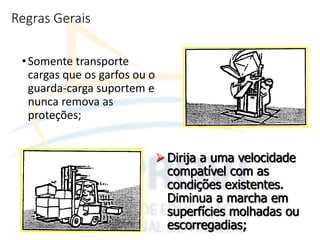 Regras Gerais
•Somente transporte
cargas que os garfos ou o
guarda-carga suportem e
nunca remova as
proteções;
 Dirija a uma velocidade
compatível com as
condições existentes.
Diminua a marcha em
superfícies molhadas ou
escorregadias;
 