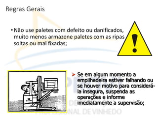 Regras Gerais
•Não use paletes com defeito ou danificados,
muito menos armazene paletes com as ripas
soltas ou mal fixadas;
 Se em algum momento a
empilhadeira estiver falhando ou
se houver motivo para considerá-
la insegura, suspenda as
operações e informe
imediatamente a supervisão;
 