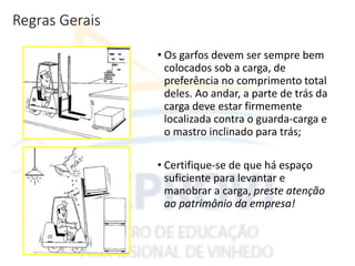 Regras Gerais
• Os garfos devem ser sempre bem
colocados sob a carga, de
preferência no comprimento total
deles. Ao andar, a parte de trás da
carga deve estar firmemente
localizada contra o guarda-carga e
o mastro inclinado para trás;
• Certifique-se de que há espaço
suficiente para levantar e
manobrar a carga, preste atenção
ao patrimônio da empresa!
 