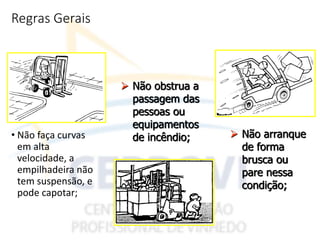 Regras Gerais
• Não faça curvas
em alta
velocidade, a
empilhadeira não
tem suspensão, e
pode capotar;
 Não arranque
de forma
brusca ou
pare nessa
condição;
 Não obstrua a
passagem das
pessoas ou
equipamentos
de incêndio;
 