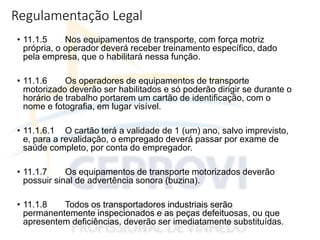 Regulamentação Legal
• 11.1.5 Nos equipamentos de transporte, com força motriz
própria, o operador deverá receber treinamento específico, dado
pela empresa, que o habilitará nessa função.
• 11.1.6 Os operadores de equipamentos de transporte
motorizado deverão ser habilitados e só poderão dirigir se durante o
horário de trabalho portarem um cartão de identificação, com o
nome e fotografia, em lugar visível.
• 11.1.6.1 O cartão terá a validade de 1 (um) ano, salvo imprevisto,
e, para a revalidação, o empregado deverá passar por exame de
saúde completo, por conta do empregador.
• 11.1.7 Os equipamentos de transporte motorizados deverão
possuir sinal de advertência sonora (buzina).
• 11.1.8 Todos os transportadores industriais serão
permanentemente inspecionados e as peças defeituosas, ou que
apresentem deficiências, deverão ser imediatamente substituídas.
 