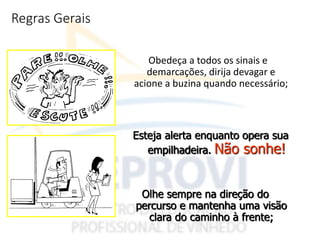 Regras Gerais
Obedeça a todos os sinais e
demarcações, dirija devagar e
acione a buzina quando necessário;
Esteja alerta enquanto opera sua
empilhadeira. Não sonhe!
Olhe sempre na direção do
percurso e mantenha uma visão
clara do caminho à frente;
 