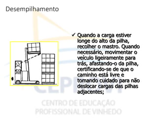 Desempilhamento
 Quando a carga estiver
longe do alto da pilha,
recolher o mastro. Quando
necessário, movimentar o
veículo ligeiramente para
trás, afastando-o da pilha,
certificando-se de que o
caminho está livre e
tomando cuidado para não
deslocar cargas das pilhas
adjacentes;
 