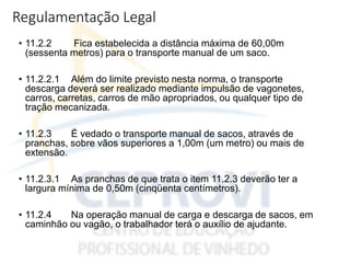Regulamentação Legal
• 11.2.2 Fica estabelecida a distância máxima de 60,00m
(sessenta metros) para o transporte manual de um saco.
• 11.2.2.1 Além do limite previsto nesta norma, o transporte
descarga deverá ser realizado mediante impulsão de vagonetes,
carros, carretas, carros de mão apropriados, ou qualquer tipo de
tração mecanizada.
• 11.2.3 É vedado o transporte manual de sacos, através de
pranchas, sobre vãos superiores a 1,00m (um metro) ou mais de
extensão.
• 11.2.3.1 As pranchas de que trata o item 11.2.3 deverão ter a
largura mínima de 0,50m (cinqüenta centímetros).
• 11.2.4 Na operação manual de carga e descarga de sacos, em
caminhão ou vagão, o trabalhador terá o auxílio de ajudante.
 