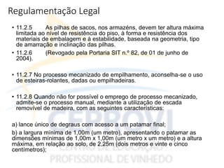 Regulamentação Legal
• 11.2.5 As pilhas de sacos, nos armazéns, devem ter altura máxima
limitada ao nível de resistência do piso, à forma e resistência dos
materiais de embalagem e à estabilidade, baseada na geometria, tipo
de amarração e inclinação das pilhas.
• 11.2.6 (Revogado pela Portaria SIT n.º 82, de 01 de junho de
2004).
• 11.2.7 No processo mecanizado de empilhamento, aconselha-se o uso
de esteiras-rolantes, dadas ou empilhadeiras.
• 11.2.8 Quando não for possível o emprego de processo mecanizado,
admite-se o processo manual, mediante a utilização de escada
removível de madeira, com as seguintes características:
a) lance único de degraus com acesso a um patamar final;
b) a largura mínima de 1,00m (um metro), apresentando o patamar as
dimensões mínimas de 1,00m x 1,00m (um metro x um metro) e a altura
máxima, em relação ao solo, de 2,25m (dois metros e vinte e cinco
centímetros);
 