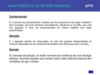 11
CARACTERISTICA DE UM BOM SINALEIRO
Conhecimento:
É o conjunto de procedimentos corretos que lhe proporciona uma ação imediata e
bem sucedida, nas suas diversas circunstâncias. Situam-se aí as NRs, que uma
vez seguidas, à risca, lhe proporcionarão um melhor trabalho com maior
produtividade.
Atenção:
É o aguçado espírito de observação, ao qual não passam despercebidas as
menores alterações em seu ambiente de trabalho (nos 360 graus que o cercam)
Decisão
É a tomada de posição, no exato momento da incidência de uma situação
adversa. Somente aqueles que reúnem todos estes atributos básicos têm
condições de agir a tempo.
 